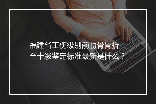 福建省工伤级别前肋骨骨折一至十级鉴定标准最新是什么？
