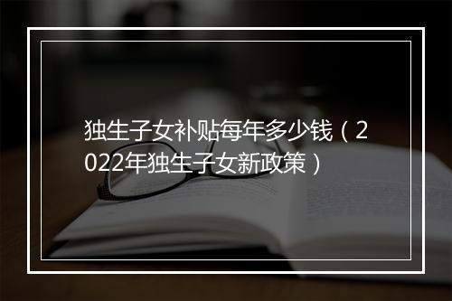 独生子女补贴每年多少钱（2022年独生子女新政策）