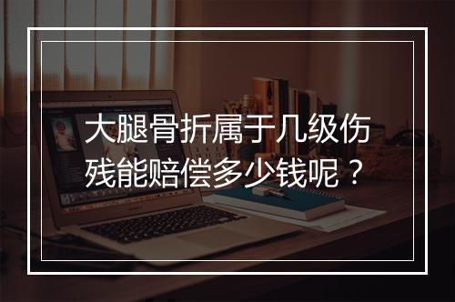 大腿骨折属于几级伤残能赔偿多少钱呢？