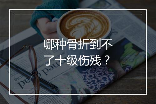 哪种骨折到不了十级伤残？