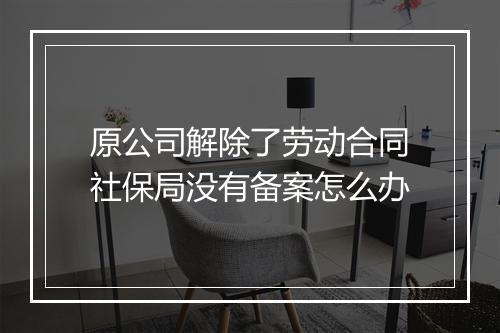 原公司解除了劳动合同社保局没有备案怎么办