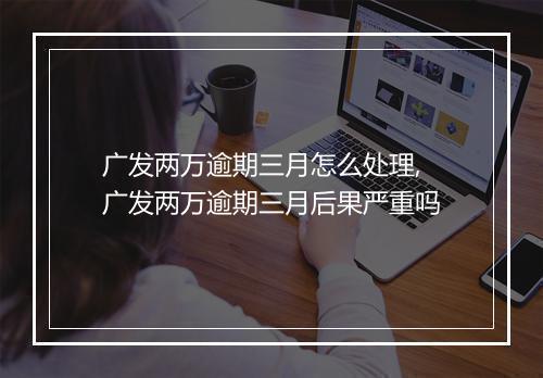 广发两万逾期三月怎么处理,广发两万逾期三月后果严重吗
