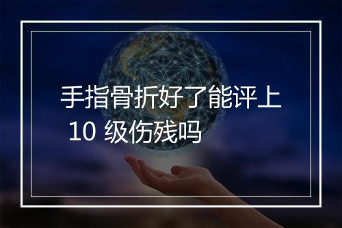 手指骨折好了能评上 10 级伤残吗