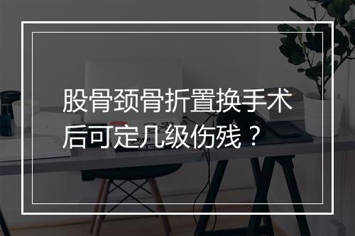 股骨颈骨折置换手术后可定几级伤残？