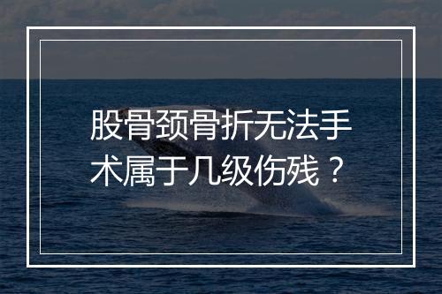 股骨颈骨折无法手术属于几级伤残？
