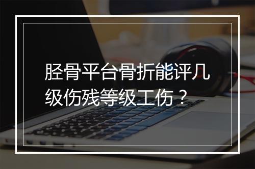 胫骨平台骨折能评几级伤残等级工伤？