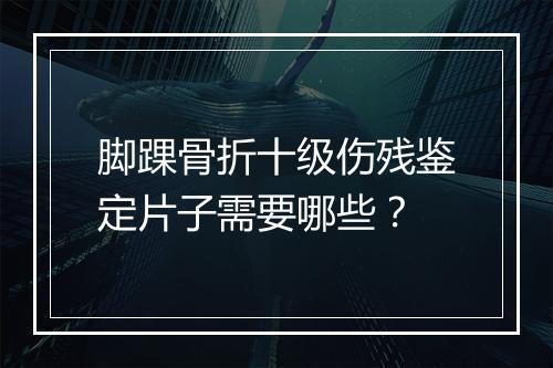 脚踝骨折十级伤残鉴定片子需要哪些？