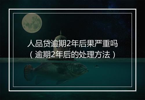 人品贷逾期2年后果严重吗（逾期2年后的处理方法）