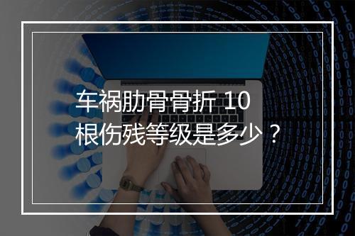 车祸肋骨骨折 10 根伤残等级是多少？