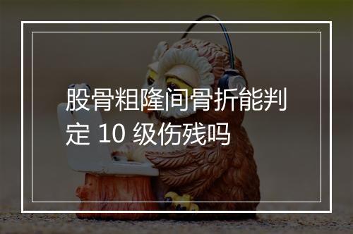 股骨粗隆间骨折能判定 10 级伤残吗