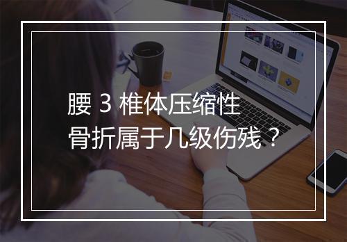 腰 3 椎体压缩性骨折属于几级伤残？