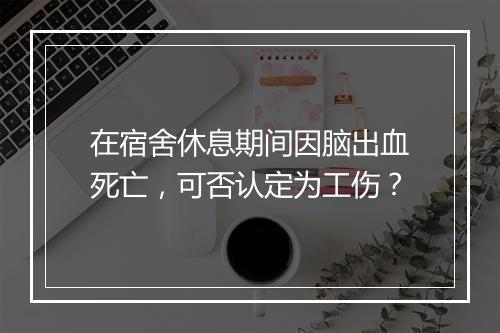 在宿舍休息期间因脑出血死亡，可否认定为工伤？