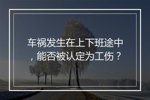 车祸发生在上下班途中，能否被认定为工伤？
