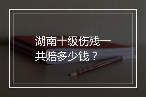 湖南十级伤残一共赔多少钱？
