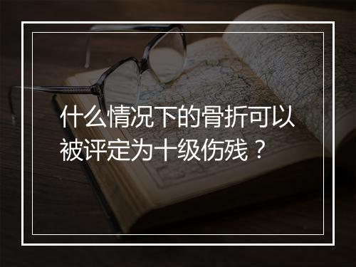 什么情况下的骨折可以被评定为十级伤残？