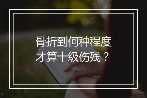 骨折到何种程度才算十级伤残？