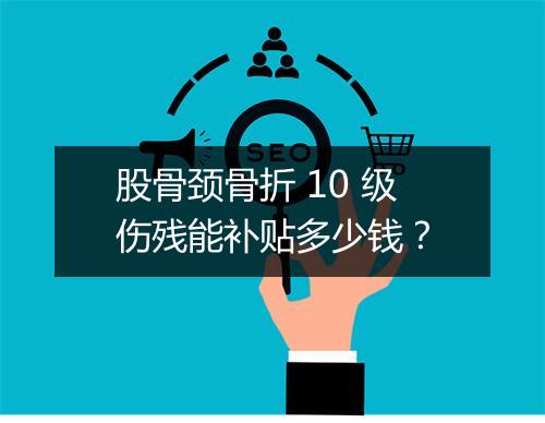 股骨颈骨折 10 级伤残能补贴多少钱？