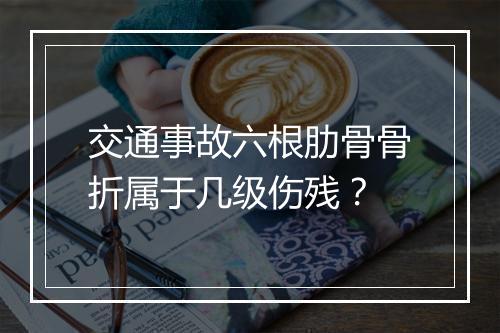 交通事故六根肋骨骨折属于几级伤残？