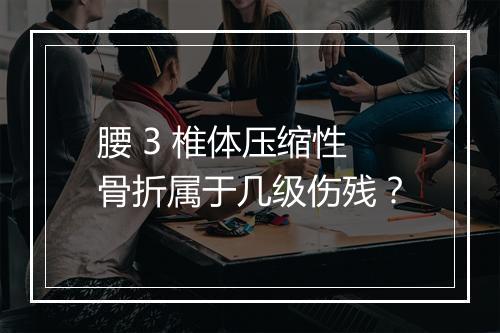 腰 3 椎体压缩性骨折属于几级伤残？