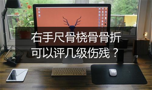 右手尺骨桡骨骨折可以评几级伤残？
