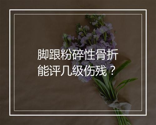 脚跟粉碎性骨折能评几级伤残？