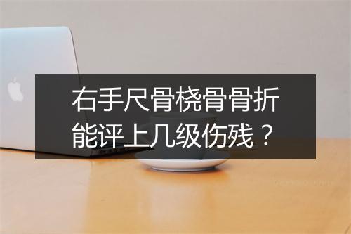 右手尺骨桡骨骨折能评上几级伤残？