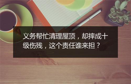 义务帮忙清理屋顶，却摔成十级伤残，这个责任谁来担？