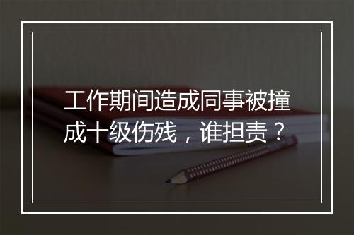 工作期间造成同事被撞成十级伤残，谁担责？