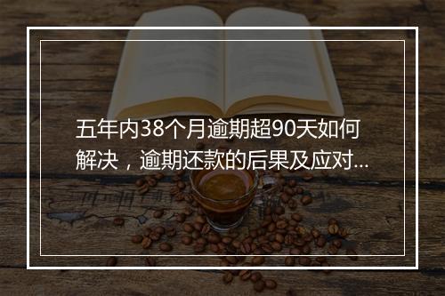 五年内38个月逾期超90天如何解决，逾期还款的后果及应对措施