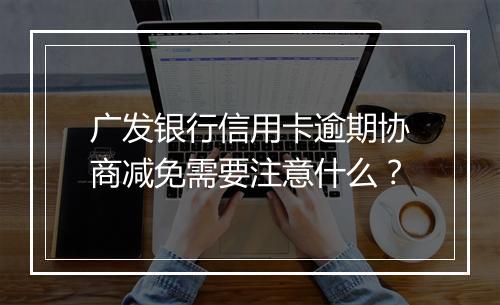 广发银行信用卡逾期协商减免需要注意什么？