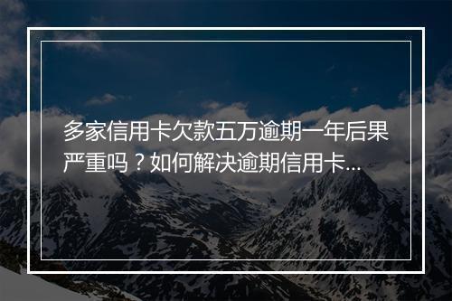 多家信用卡欠款五万逾期一年后果严重吗？如何解决逾期信用卡问题