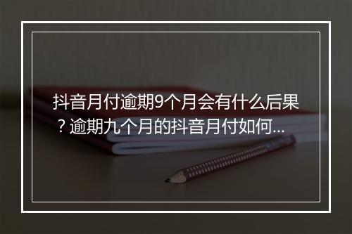 抖音月付逾期9个月会有什么后果？逾期九个月的抖音月付如何处理？