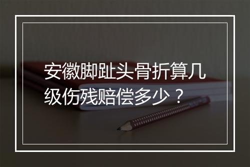 安徽脚趾头骨折算几级伤残赔偿多少？