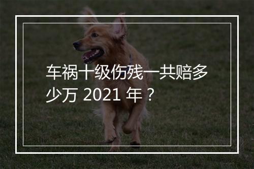 车祸十级伤残一共赔多少万 2021 年？