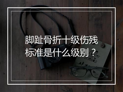 脚趾骨折十级伤残标准是什么级别？