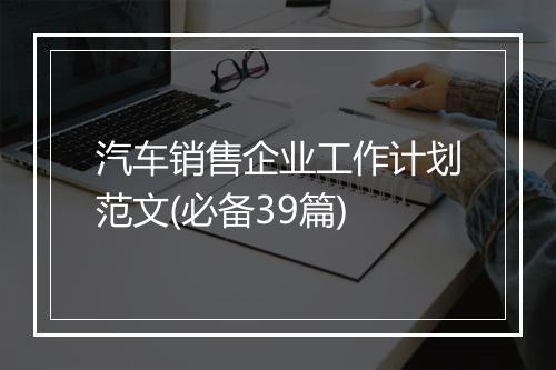 汽车销售企业工作计划范文(必备39篇)