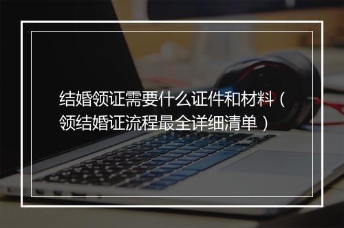 结婚领证需要什么证件和材料（领结婚证流程最全详细清单）