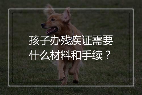 孩子办残疾证需要什么材料和手续？
