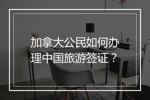 加拿大公民如何办理中国旅游签证？