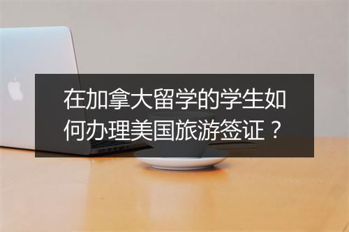 在加拿大留学的学生如何办理美国旅游签证？
