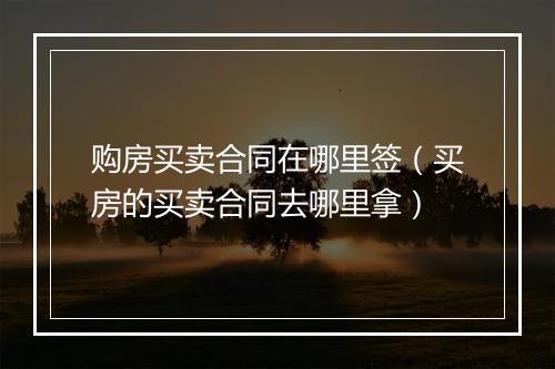 购房买卖合同在哪里签（买房的买卖合同去哪里拿）