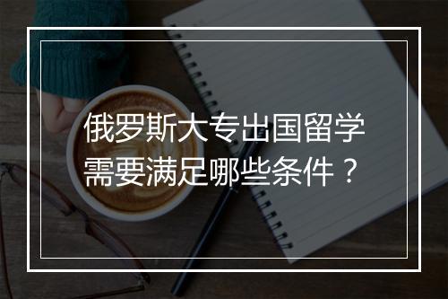 俄罗斯大专出国留学需要满足哪些条件？