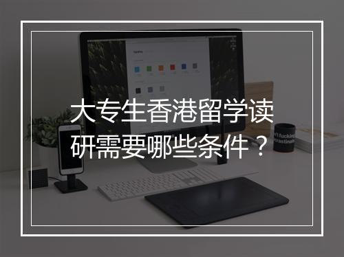 大专生香港留学读研需要哪些条件？