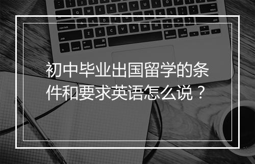 初中毕业出国留学的条件和要求英语怎么说？