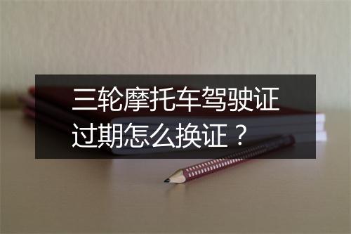 三轮摩托车驾驶证过期怎么换证？
