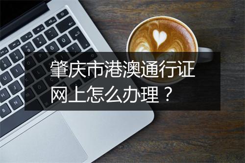 肇庆市港澳通行证网上怎么办理？