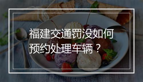 福建交通罚没如何预约处理车辆？