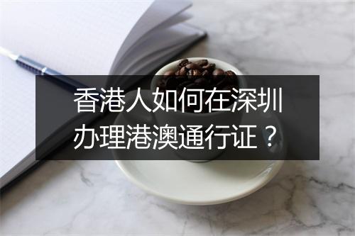 香港人如何在深圳办理港澳通行证？