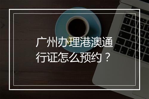 广州办理港澳通行证怎么预约？