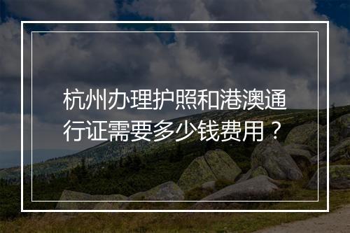 杭州办理护照和港澳通行证需要多少钱费用？